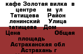 кафе Золотая вилка  в центре 600 м2 ул. Татищева  › Район ­ ленинский  › Улица ­ татищева › Дом ­ 15 › Цена ­ 11 500 000 › Общая площадь ­ 600 - Астраханская обл., Астрахань г. Недвижимость » Помещения продажа   